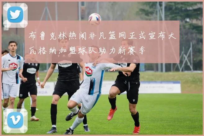 布鲁克林热闹非凡篮网正式宣布大瓦格纳加盟球队助力新赛季