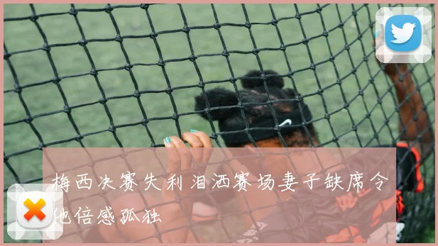 梅西决赛失利泪洒赛场妻子缺席令他倍感孤独