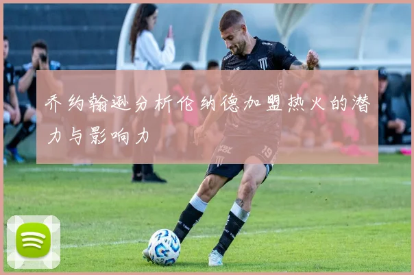 乔约翰逊分析伦纳德加盟热火的潜力与影响力