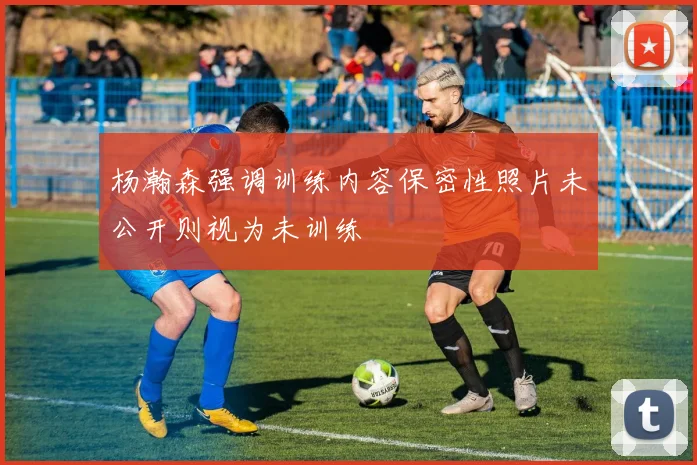 杨瀚森强调训练内容保密性照片未公开则视为未训练