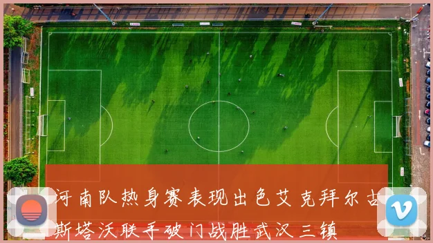 河南队热身赛表现出色艾克拜尔古斯塔沃联手破门战胜武汉三镇