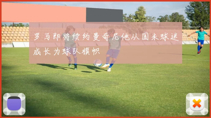 罗马即将续约曼奇尼他从国米球迷成长为球队旗帜