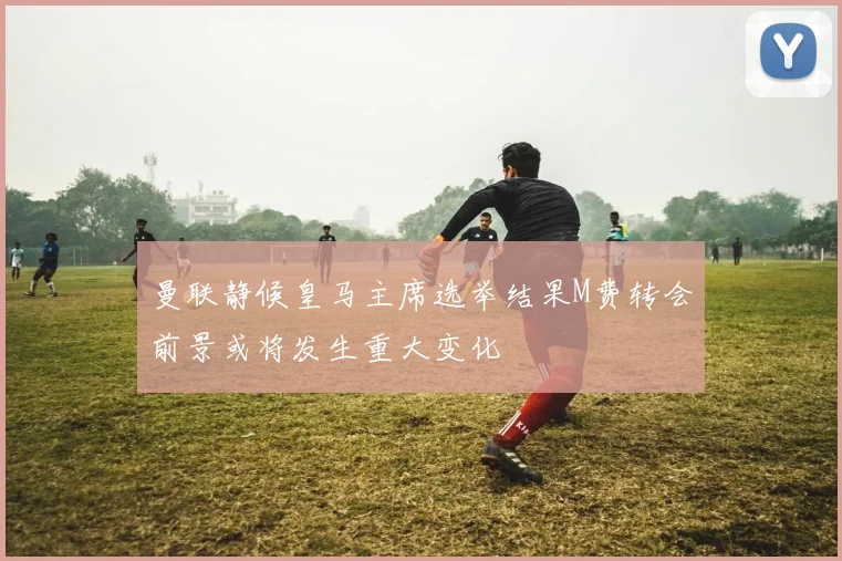 曼联静候皇马主席选举结果M费转会前景或将发生重大变化