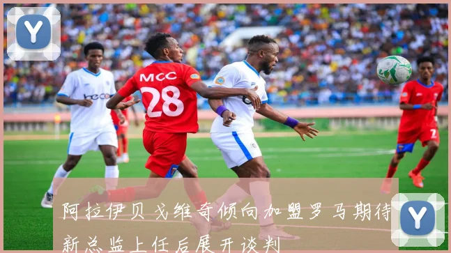 阿拉伊贝戈维奇倾向加盟罗马期待新总监上任后展开谈判