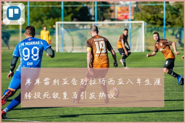 库库雷利亚告别拉玛西亚八年生涯转投死敌皇马引发热议