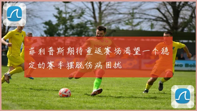 菲利普斯期待重返赛场渴望一个稳定的赛季摆脱伤病困扰