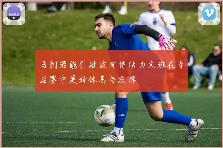马刺若能引进波津将助力文班在季后赛中更好休息与发挥