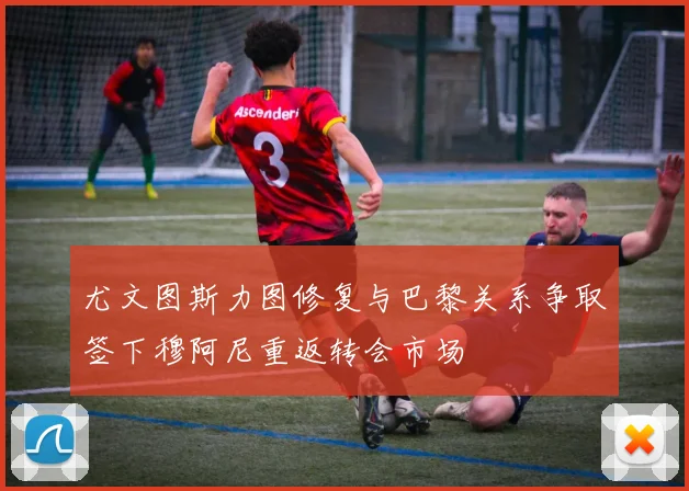 尤文图斯力图修复与巴黎关系争取签下穆阿尼重返转会市场