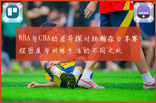 NBA与CBA的差异探讨杨瀚森分享赛程密度与训练生活的不同之处