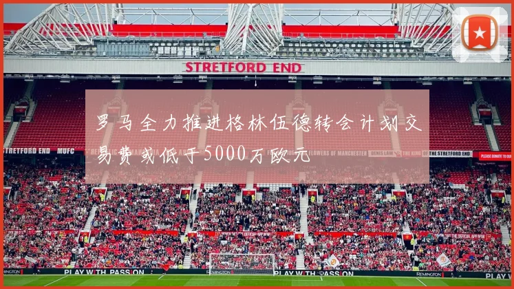 罗马全力推进格林伍德转会计划交易费或低于5000万欧元