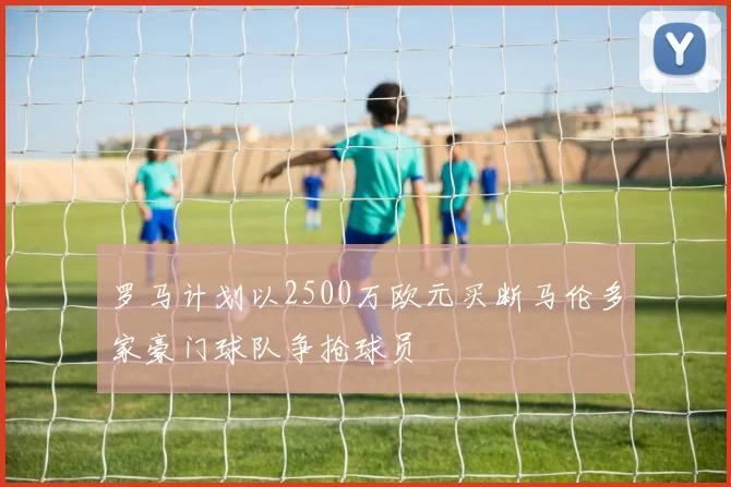 罗马计划以2500万欧元买断马伦多家豪门球队争抢球员
