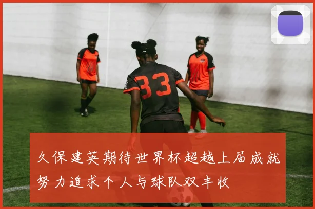 久保建英期待世界杯超越上届成就努力追求个人与球队双丰收
