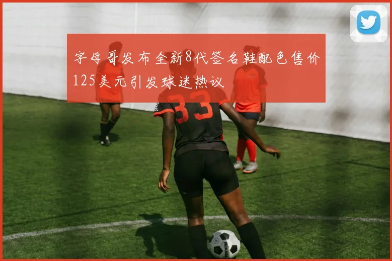 字母哥发布全新8代签名鞋配色售价125美元引发球迷热议