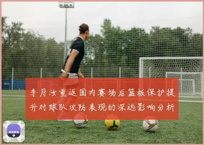 李月汝重返国内赛场后篮板保护提升对球队攻防表现的深远影响分析