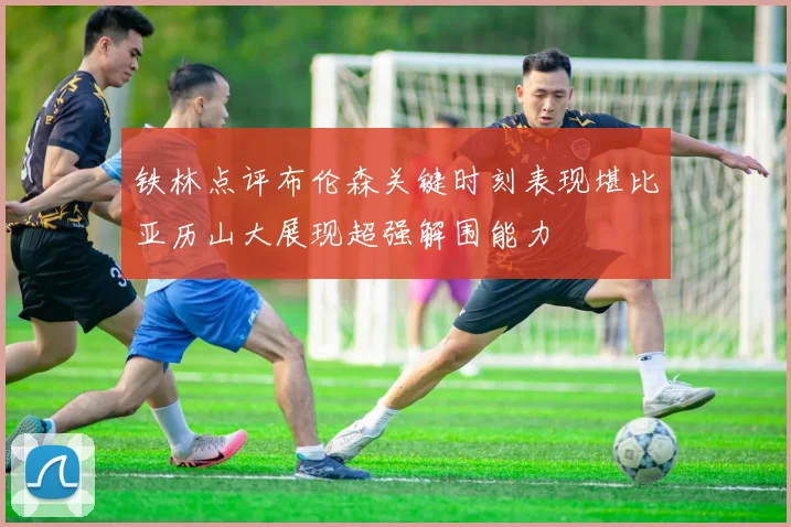 铁林点评布伦森关键时刻表现堪比亚历山大展现超强解围能力