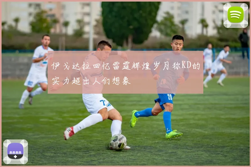 伊戈达拉回忆雷霆辉煌岁月称KD的实力超出人们想象