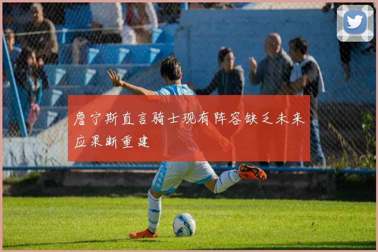 詹宁斯直言骑士现有阵容缺乏未来应果断重建
