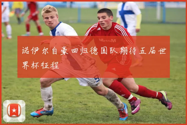诺伊尔自豪回归德国队期待五届世界杯征程