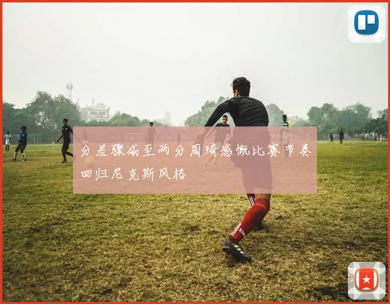 分差骤减至两分周琦感慨比赛节奏回归尼克斯风格
