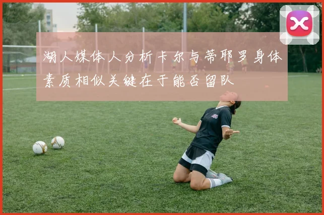 湖人媒体人分析卡尔与蒂耶罗身体素质相似关键在于能否留队