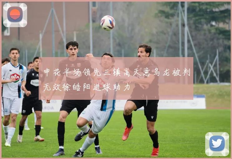 申花半场领先三镇高天意乌龙被判无效徐皓阳进球助力