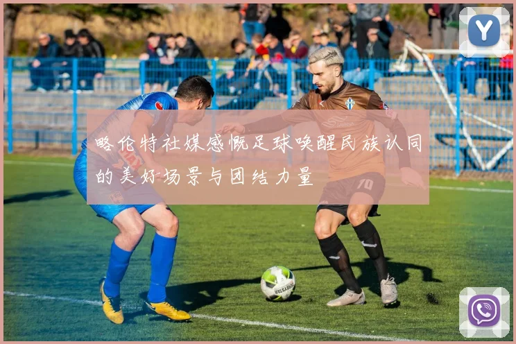 略伦特社媒感慨足球唤醒民族认同的美好场景与团结力量