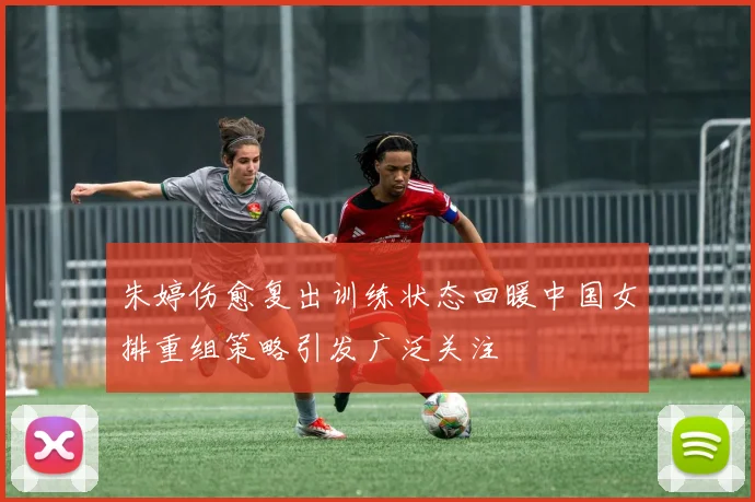 朱婷伤愈复出训练状态回暖中国女排重组策略引发广泛关注
