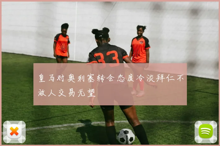 皇马对奥利塞转会态度冷淡拜仁不放人交易无望